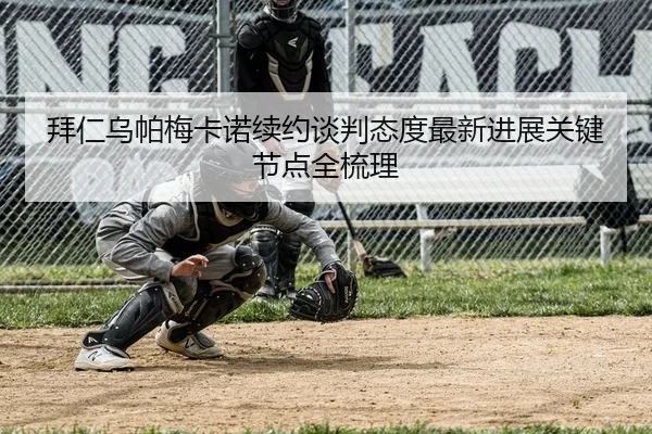 拜仁乌帕梅卡诺续约谈判态度最新进展关键节点全梳理